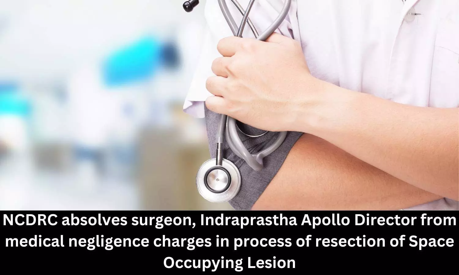 NCDRC absolves surgeon, Indraprastha Apollo Director from medical negligence charges in process of resection of Space Occupying Lesion