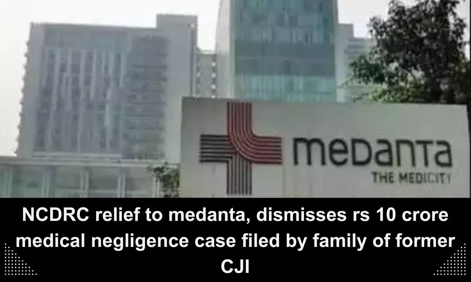 Relief to Medanta, NCDRC dismisses Rs 10 crore medical negligence case filed by former CJI family