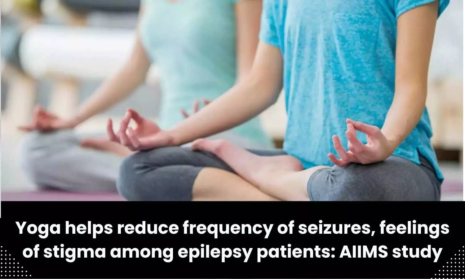 Yoga helps reduce frequency of seizures, feelings of stigma among epilepsy patients: AIIMS study
