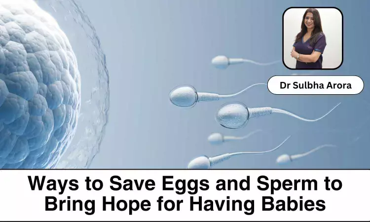 New Ways to Save Eggs and Sperm to Bring Hope for Having Babies Later - Dr Sulbha Arora
