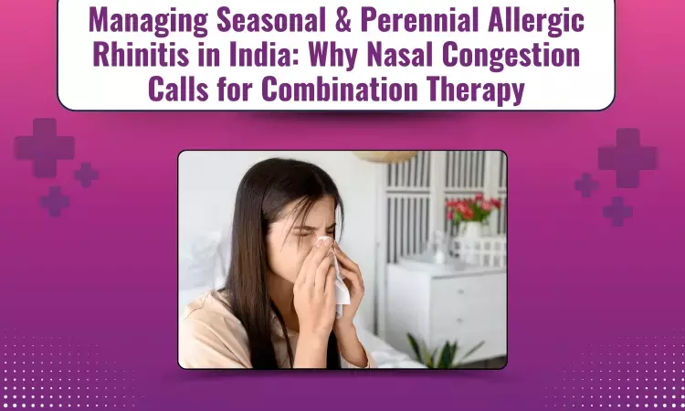 Managing Seasonal & Perennial Allergic Rhinitis in India: Why Nasal Congestion Calls for Combination Therapy